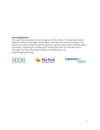  
 
 
 
 
 
 
 
 
 
Acknowledgements 
This report was assembled by the co-organizers of the Makers for Global Good Summit, 
Stephanie Santoso, Kate Gage and Sam Bloch, with help from summit participants. The 
summit was made possible through the generous support of the Gordon and Betty Moore 
Foundation, Engineering for Change and in collaboration with The Tech Museum of 
Innovation. For more information on Makers for Global Good, visit 
makersforglobalgood.com. 
 
 
 
 
 
 
 
 
 
 
 
 
 
 
 
 
 
 
 
 
 
 
2
 