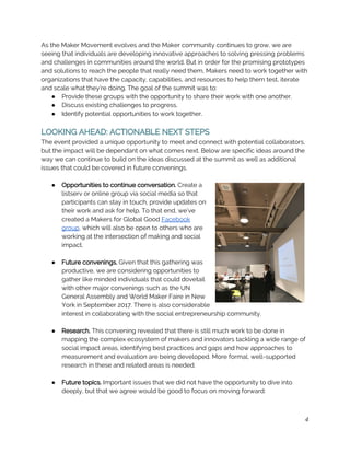 As the Maker Movement evolves and the Maker community continues to grow, we are 
seeing that individuals are developing innovative approaches to solving pressing problems 
and challenges in communities around the world. But in order for the promising prototypes 
and solutions to reach the people that really need them, Makers need to work together with 
organizations that have the capacity, capabilities, and resources to help them test, iterate 
and scale what they’re doing. The goal of the summit was to:  
● Provide these groups with the opportunity to share their work with one another. 
● Discuss existing challenges to progress. 
● Identify potential opportunities to work together. 
 
LOOKING AHEAD: ACTIONABLE NEXT STEPS 
The event provided a unique opportunity to meet and connect with potential collaborators, 
but the impact will be dependant on what comes next. Below are specific ideas around the 
way we can continue to build on the ideas discussed at the summit as well as additional 
issues that could be covered in future convenings. 
 
● Opportunities to continue conversation.​ Create a 
listserv or online group via social media so that 
participants can stay in touch, provide updates on 
their work and ask for help. To that end, we’ve 
created a Makers for Global Good ​Facebook 
group​, which will also be open to others who are 
working at the intersection of making and social 
impact. 
 
● Future convenings. ​Given that this gathering was 
productive, we are considering opportunities to 
gather like minded individuals that could dovetail 
with other major convenings such as the UN 
General Assembly and World Maker Faire in New 
York in September 2017. ​There is also considerable 
interest in collaborating with the social entrepreneurship community. 
 
● Research. ​This convening revealed that there is still much work to be done in 
mapping the complex ecosystem of makers and innovators tackling a wide range of 
social impact areas, identifying best practices and gaps and how approaches to 
measurement and evaluation are being developed. More formal, well-supported 
research in these and related areas is needed. 
 
● Future topics.​ Important issues that we did not have the opportunity to dive into 
deeply, but that we agree would be good to focus on moving forward: 
4
 