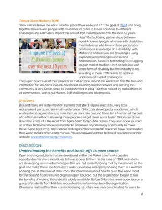 Tikkun Olam Makers (TOM) 
“How can we leave the world a better place then we found it? “ The goal of ​TOM​ is to bring 
together makers and people with disabilities in order to create solutions to different 
challenges and ultimately impact the lives of 250 million people over the next 10 years. 
How? By facilitating partnerships between 
need-knowers (people who live with disabilities 
themselves or who have a close personal or 
professional knowledge of  a disability) with 
Makers to address real life challenges using 
exponential technologies and online 
collaboration. Assistive technology is struggling 
to gain market traction. 1 in 7 people live with 
some form of disability but the industry is not 
investing in them. TOM wants to address 
underserved market challenges. 
They open source all of their projects so that anyone around the world can find the files and 
information for solutions that are developed. Building out the network and serving this 
community is key. So far, since its establishment in 2014, TOM has hosted 25 makeathons in 
22 communities, with 9,512 Makers, 658 challenges and 184 projects. 
 
OHorizons 
Biosand filters are water filtration systems that don’t require electricity, very little 
replacement parts, and minimal maintenance. OHorizons developed a wood mold which 
enables local organizations to manufacture concrete biosand filters for a fraction of the cost 
of traditional methods, meaning more people can get clean water faster. OHorizons drove 
down the  costs of a the mold from $500-$200 to $50-$80 dollars. They also open sourced 
all of their technical resources in order to empower anyone in any community to make 
these. Since April 2015, 700+ people and organizations from 80+ countries have downloaded 
their wood mold construction manual​.. ​You can download their technical resources on their 
website: ​www.ohorizons.org/resources​.  
 
DISCUSSION 
Understanding the benefits and trade-offs to open source 
Open sourcing solutions that are developed within the Maker community creates 
opportunities for more individuals to have access to them. In the case of TOM, individuals 
are developing assistive technologies that are not currently being met by the market, so the 
goal is to make these solutions more widely available and openly sharing them is a method 
of doing this. In the case of OHorizons, the information about how to build the wood mold 
for the biosand filters was not originally open sourced, but the organization began to see 
the benefits of making these details widely available. Before OHorizons went open source, a 
group of students from Mali had requested this information from the organization. 
OHorizons realized that their current licensing structure was very complicated for users to 
6
 