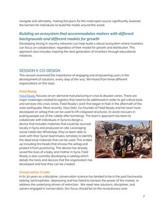 navigate and ultimately, making the plans for the mold open source significantly lowered 
the barriers for individuals to build the molds around the world.  
 
Building an ecosystem that accommodates makers with different 
backgrounds and different models for growth 
Developing strong in-country networks can help build a robust ecosystem where inventors 
can focus on collaboration, regardless of their model for growth and distribution. This 
approach also includes inspiring the next generation of inventors through educational 
initiatives. 
 
 
SESSION II: CO-DESIGN 
This session examined the importance of engaging and empowering users in the 
development of solutions, every step of the way. We heard from three different 
organizations on this topic. 
 
Field Ready 
Field Ready​ focuses on on-demand manufacturing in crisis & disaster zones. There are 
major challenges related to logistics that need to be addressed in order to get critical tools 
and services into crisis zones. Field Ready’s work first began in Haiti in the aftermath of the 
2010 earthquake. Most recently, Dara Dotz, Co-founder of Field Ready and her team have 
developed an airbag that can be used to lift collapsed structures, to assist rescuers in 
pulling people out of the rubble after bombings. The team’s approach has been to 
collaborate with individuals in Syria to design a 
device that includes materials that could be sourced 
locally in Syria and produced on-site. Leveraging 
social media like WhatsApp, they’ve been able to 
work with their Syrian teammates remotely to identify 
the ideal local materials that can be used. This ended 
up including tire treads that encase the airbag and 
protect it from puncturing. This device has already 
saved the lives of a baby and mother in Syria. Field 
Ready is also currently developing a catalog which 
details the tools and devices that the organization has 
developed and how they can be created. 
 
Conservation X Labs 
In its 30 years as a discipline, conservation science has tended to be in the past backwards 
looking, technophobic, depressing and has failed to harness the power of the market, or 
address the underlying drivers of extinction.  We need new solutions, disciplines, and 
solvers engaged in conservation. Our focus should be on the revolutionary over 
7
 