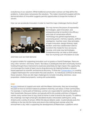 evolutionary in our solutions. While traditional conservation science can help define the 
problems, it alone does not possess the solutions.  The maker movement coupled with the 
democratization of innovation suggests permits opportunities to broad the number of 
solvers.   
 
How can we accelerate innovation in order to meet the major challenges that lie ahead? 
 
We may harness the power of exponential 
technologies, open innovation, and 
entrepreneurship to transform the efficacy 
and scale of conservation efforts. 
Technology has gained exponentially in 
processing power, memory capacity, artificial 
intelligence, machine vision. New principles 
of open innovation, design thinking, rapid 
iteration, and mass collaboration seek to 
transform the model for how we source, 
develop, and scale new technologies. 
Entrepreneurship can help us think about 
how we my bring such innovations to scale 
and make sure we meet demand.   
 
In typical models for supporting innovation such as grants or Grand Challenges, there are 
only a few “winners” and many “losers.” But ideas or prototypes that don’t eventually receive 
funding through these mechanisms could also potentially be high impact. One opportunity 
is to leverage the model of open source drug discovery by helping facilitate a network 
based approach to scientific and technical discovery. To that end, ​Conservation X​ is creating 
a digital makerspace for conservation-focused solutions.  As individuals continue to develop 
these solutions, there are still major challenges to consider including: stickiness, value 
proposition, intellectual property, scaling and sustainability. 
 
 
Intel 
As​ Intel ​continues to support and work with the Maker community, they are increasingly 
focused on how to connect makers to problems that they care about, in their communities. 
For example, in some parts of Indonesia, women are responsible for washing the clothes in 
their households. Because clothes are typically left to dry outside and there is frequent 
rainfall, many women have to stay close to home in order to tend to the laundry. To address 
this challenge, two high school girls decided to build a retractable clothing line, using 
Arduino and a variety of sensors. When the device detects water, it automatically pulls the 
clothing on the line into the home and returns the clothing back outside when the 
environment is dry. Intel is supporting the development of Makershare, a platform which 
8
 