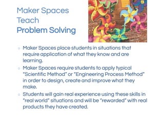 Maker Spaces
Teach
Problem Solving
○ Maker Spaces place students in situations that
require application of what they know and are
learning.
○ Maker Spaces require students to apply typical
“Scientific Method” or “Engineering Process Method”
in order to design, create and improve what they
make.
○ Students will gain real experience using these skills in
“real world” situations and will be “rewarded” with real
products they have created.
 