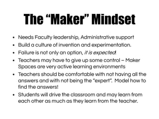 The “Maker” Mindset
• Needs Faculty leadership, Administrative support
• Build a culture of invention and experimentation.
• Failure is not only an option, it is expected!
• Teachers may have to give up some control – Maker
Spaces are very active learning environments
• Teachers should be comfortable with not having all the
answers and with not being the “expert”. Model how to
find the answers!
• Students will drive the classroom and may learn from
each other as much as they learn from the teacher.
 