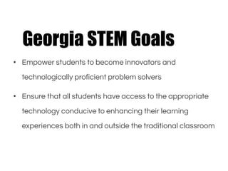 • Empower students to become innovators and
technologically proficient problem solvers
• Ensure that all students have access to the appropriate
technology conducive to enhancing their learning
experiences both in and outside the traditional classroom
Georgia STEM Goals
 