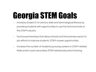 ○ Increase student 21st century skills and technological literacy by
providing students with opportunities to use the technical tools of
the STEM industry
○ Nurture partnerships that allow schools and the business sector to
join efforts to improve students’ STEM-career opportunities
○ Increase the number of students pursuing careers in STEM-related
fields and/or post-secondary STEM related education/training
Georgia STEM Goals
 