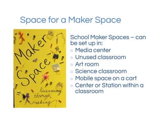 Space for a Maker Space
School Maker Spaces – can
be set up in:
○ Media center
○ Unused classroom
○ Art room
○ Science classroom
○ Mobile space on a cart
○ Center or Station within a
classroom
 