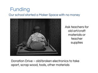 Funding
Our school started a Maker Space with no money
Ask teachers for
old art/craft
materials or
teacher
supplies
Donation Drive – old/broken electronics to take
apart, scrap wood, tools, other materials
 