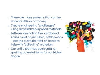 ○ There are many projects that can be
done for little or no money
○ Create engineering “challenges”
using recycled/repurposed materials
○ Leftover laminating film, cardboard
boxes, toilet paper tubes, bottles/cans
– get the custodial staff on board to
help with “collecting” materials.
○ Our entire staff has been great at
spotting potential items for our Maker
Space.
 