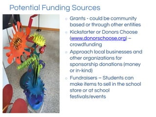 Potential Funding Sources
○ Grants - could be community
based or through other entities
○ Kickstarter or Donors Choose
(www.donorschoose.org) –
crowdfunding
○ Approach local businesses and
other organizations for
sponsorship donations (money
or in-kind)
○ Fundraisers – Students can
make items to sell in the school
store or at school
festivals/events
 