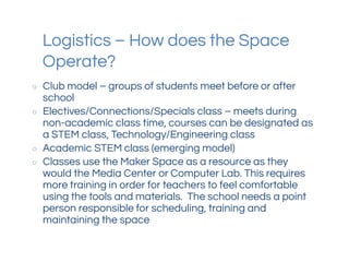 Logistics – How does the Space
Operate?
○ Club model – groups of students meet before or after
school
○ Electives/Connections/Specials class – meets during
non-academic class time, courses can be designated as
a STEM class, Technology/Engineering class
○ Academic STEM class (emerging model)
○ Classes use the Maker Space as a resource as they
would the Media Center or Computer Lab. This requires
more training in order for teachers to feel comfortable
using the tools and materials. The school needs a point
person responsible for scheduling, training and
maintaining the space
 