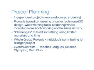 Project Planning
○ Independent projects (more advanced students)
○ Projects based on learning a tool or technique (3D
design, woodworking tools, soldering) where
individuals are each working on the same activity
○ “Challenges” to build something using limited
materials and time
○ Whole Group Projects - individuals contributing to
a larger project
○ Event/Contests – Robotics Leagues, Science
Olympiad, Beta Club
 