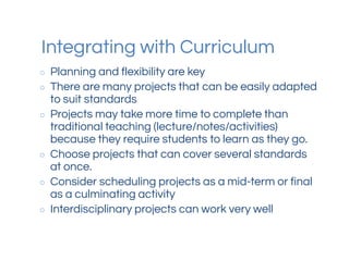 Integrating with Curriculum
○ Planning and flexibility are key
○ There are many projects that can be easily adapted
to suit standards
○ Projects may take more time to complete than
traditional teaching (lecture/notes/activities)
because they require students to learn as they go.
○ Choose projects that can cover several standards
at once.
○ Consider scheduling projects as a mid-term or final
as a culminating activity
○ Interdisciplinary projects can work very well
 
