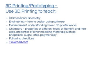 3D Printing/Prototyping -
Use 3D Printing to teach:
○ 3 Dimensional Geometry
○ Engineering – how to design using software
○ Measurement, understanding how a 3D printer works
○ Chemistry – properties of different types of filament and their
uses, properties of other modeling materials such as
Shapelock, Sugru, latex, polymer clay
○ Following directions
○ Tinkercad.com
 