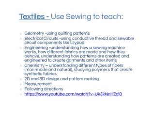 Textiles - Use Sewing to teach:
○ Geometry -using quilting patterns
○ Electrical Circuits -using conductive thread and sewable
circuit components like Lilypad
○ Engineering -understanding how a sewing machine
works, how different fabrics are made and how they
behave, understanding how patterns are created and
engineered to create garments and other items
○ Chemistry – understanding different types of fibers
(man-made and natural), studying polymers that create
synthetic fabrics
○ 2D and 3D design and pattern making
○ Measurement
○ Following directions
○ https://www.youtube.com/watch?v=Uk3kNnHZdl0
 