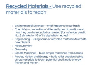 Recycled Materials - Use recycled
materials to teach
○ Environmental Science – what happens to our trash
○ Chemistry – properties of different types of plastics and
how they can be recycled or re-used (for instance, plastic
No. 6 shrinks to 1/3 of its size when heated)
○ Engineering – using scrap or recycled materials to create
new objects
○ Measurement
○ Geometry
○ Simple Machines – build simple machines from scraps
○ Forces, Motion and Energy – build roller coasters using
scrap materials to teach potential and kinetic energy,
friction and motion
 