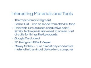 Interesting Materials and Tools
○ Thermochromatic Pigment
○ Ferro Fluid – can be made from old VCR tape
○ Paintable Circuts (uses conductive paint)-
similar technique is also used to screen print
circuits for things like keyboards
○ Google Cardboard
○ 3D Hologram Effect Viewer
○ Makey Makey – Turn almost any conductive
material into an input device for a computer
 