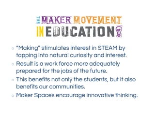○ “Making” stimulates interest in STEAM by
tapping into natural curiosity and interest.
○ Result is a work force more adequately
prepared for the jobs of the future.
○ This benefits not only the students, but it also
benefits our communities.
○ Maker Spaces encourage innovative thinking.
 