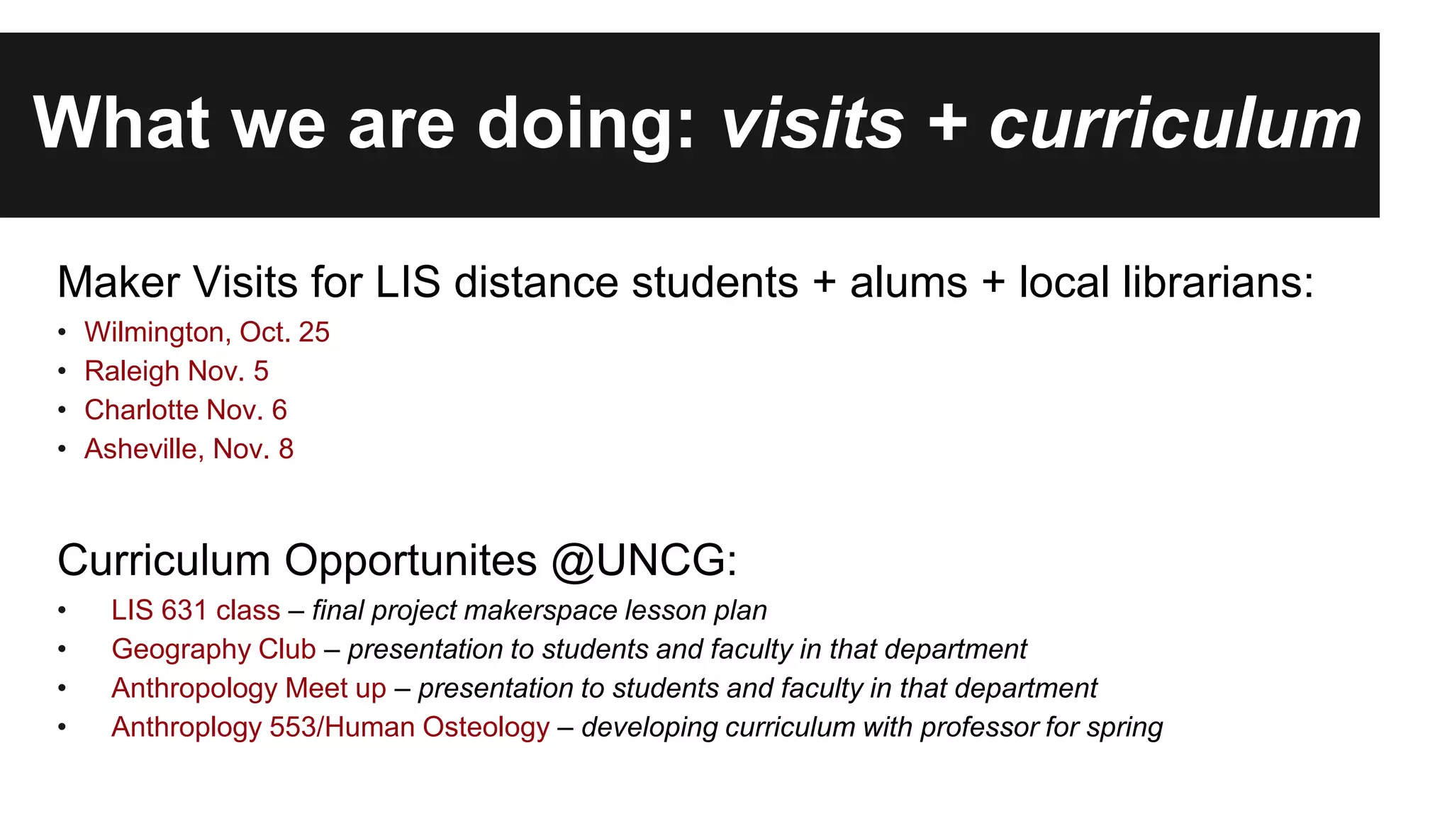 What we are doing: visits + curriculum
Maker Visits for LIS distance students + alums + local librarians:
• Wilmington, Oct. 25
• Raleigh Nov. 5
• Charlotte Nov. 6
• Asheville, Nov. 8
Curriculum Opportunites @UNCG:
• LIS 631 class – final project makerspace lesson plan
• Geography Club – presentation to students and faculty in that department
• Anthropology Meet up – presentation to students and faculty in that department
• Anthroplogy 553/Human Osteology – developing curriculum with professor for spring
 