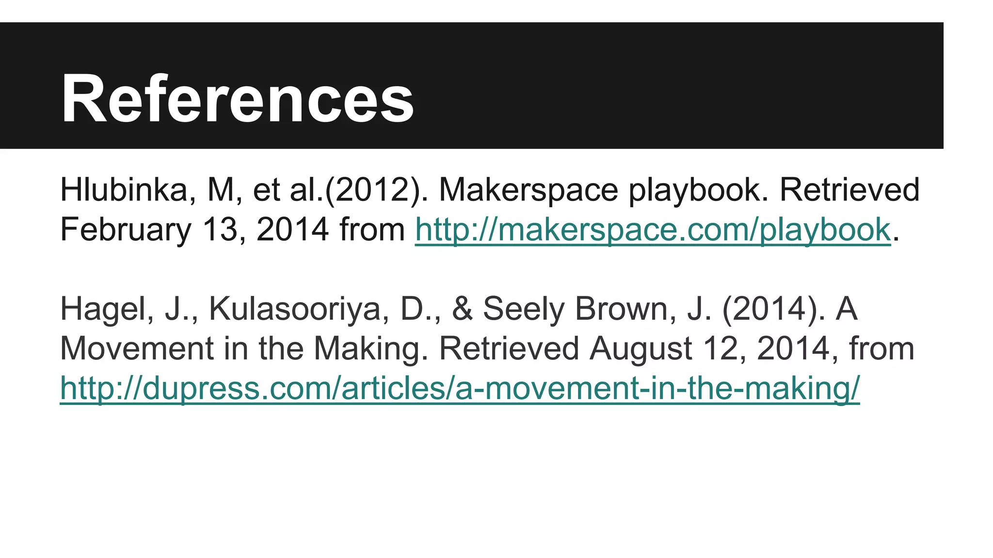 References
Hlubinka, M, et al.(2012). Makerspace playbook. Retrieved
February 13, 2014 from http://makerspace.com/playbook.
Hagel, J., Kulasooriya, D., & Seely Brown, J. (2014). A
Movement in the Making. Retrieved August 12, 2014, from
http://dupress.com/articles/a-movement-in-the-making/
 