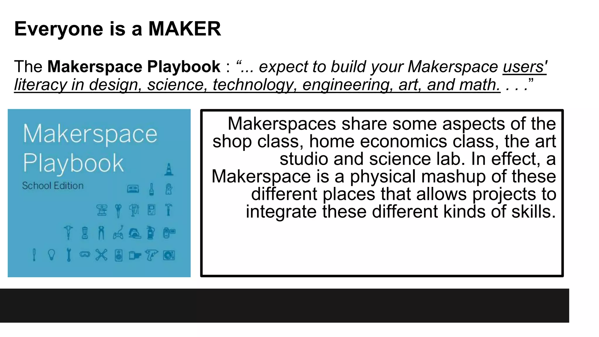 Makerspaces share some aspects of the
shop class, home economics class, the art
studio and science lab. In effect, a
Makerspace is a physical mashup of these
different places that allows projects to
integrate these different kinds of skills.
Everyone is a MAKER
The Makerspace Playbook : “... expect to build your Makerspace users'
literacy in design, science, technology, engineering, art, and math. . . .”
 