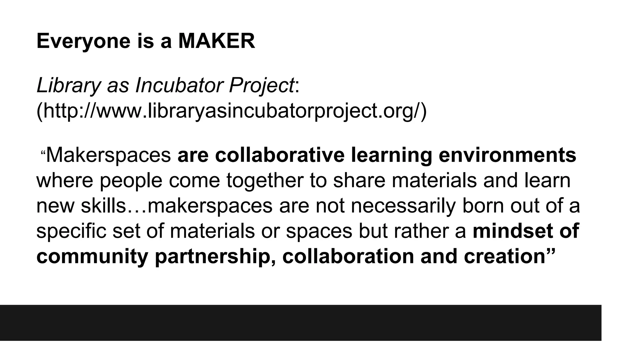Everyone is a MAKER
Library as Incubator Project:
(http://www.libraryasincubatorproject.org/)
“Makerspaces are collaborative learning environments
where people come together to share materials and learn
new skills…makerspaces are not necessarily born out of a
specific set of materials or spaces but rather a mindset of
community partnership, collaboration and creation”
 