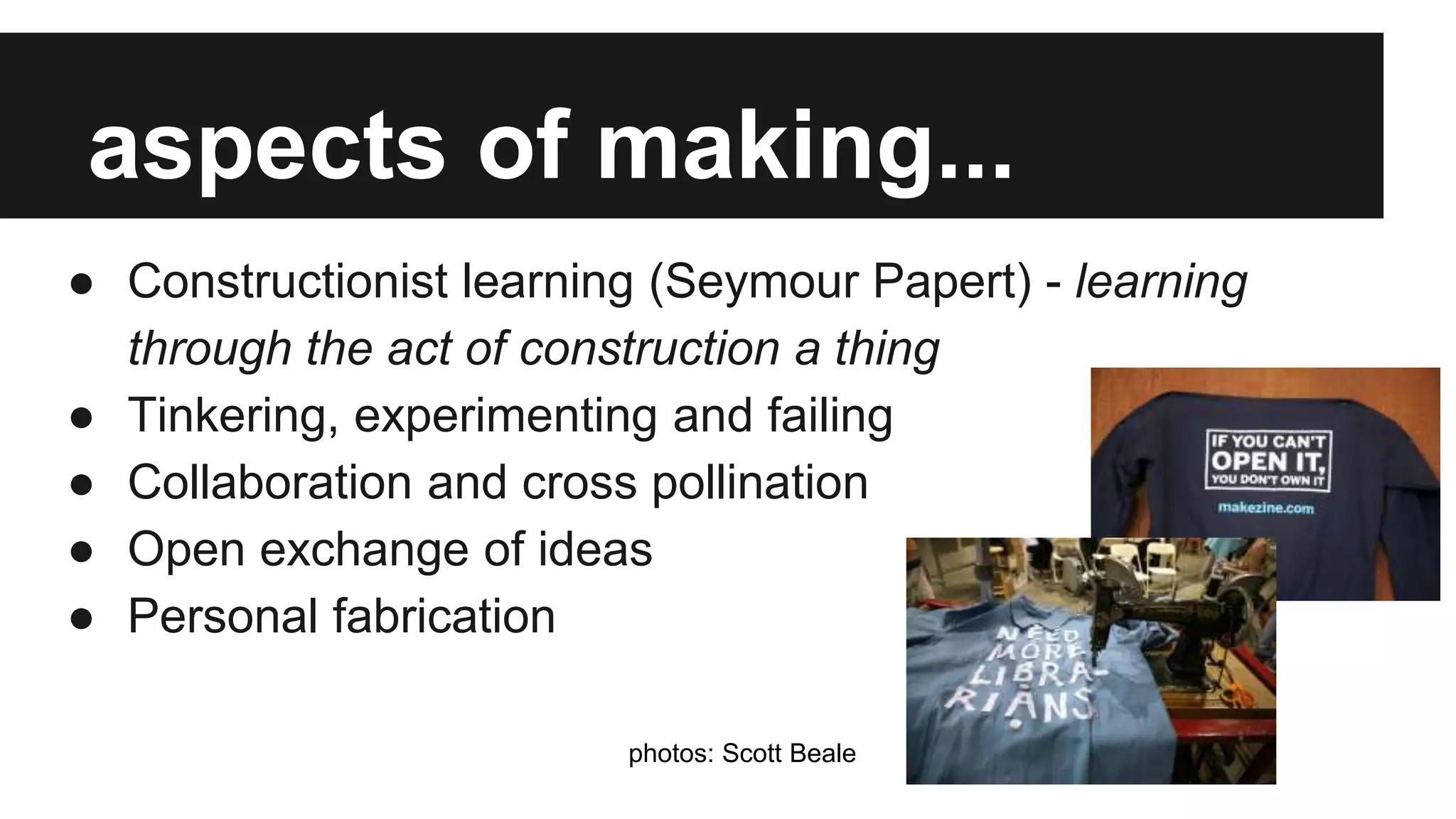 aspects of making...
● Constructionist learning (Seymour Papert) - learning
through the act of construction a thing
● Tinkering, experimenting and failing
● Collaboration and cross pollination
● Open exchange of ideas
● Personal fabrication
photos: Scott Beale
 