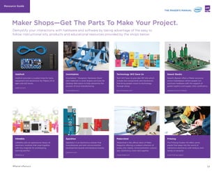 IFTTT
If Then Than That Command
Platform Simpliﬁes Coding
Protocols
ifttt.com
tnw.co/1qBXKvA
Kimono
Data-Scraping Tool Creates
Apps With No Coding Required
kimonolabs.com
wrd.cm/1crJvXc
Avocado
Toolbox For Interaction
Designers Requires No Coding
bit.ly/1h8PPoU
EVERYDAY OBJECTS PROGRAMMABLE TO PUBLISH
ACTIVITY ON SOCIAL MEDIA
Dweet.io is a software allowing any product, device, machine, or
‘thing’ connected to the internet to easily publish its own data
socially. Created by the New York-based software company
Bug Labs, Dweet lets users insert a bit of code onto a device
and push the data across social media platforms. One company
experimenting with the software used the code to connect their
foosball table to the internet, for instance. Additionally, the data
from Dweet can be used to create graphical displays to easily
visualize the collected information.
buglabs.net/products/dweet.io
bit.ly/1jHT2Gw
bit.ly/1m4YPvh
INTERACTIVE PROTOTYPING TOOL DIGITIZES
SKETCHES FOR FURTHER ITERATION
UK startup Marvel is on a mission to put the creation of a
mobile app “prototype” within the reach of almost anybody. The
company’s ﬁrst offering, built on top of Dropbox, lets Makers
turn sketches, wireframes, and Photoshop ﬁles synced with the
cloud-storage service into a tappable (or clickable) demo of how
the mobile app will work. It does this by letting creators add
‘hotspots’ and transitions to their images so that the resulting
prototype can be navigated as if it were an actual app. Now
Marvel has applied this simple idea to an iPhone app of its own,
which lets users photograph paper sketches of their app idea and
turn them into interactive prototypes.
marvelapp.com
PROJECT BRINGS ARDUINO PROTOTYPING TO THE
ANDROID PHONE
1Sheeld is a product that channels multiple Android smartphone
capabilities into a single add-on Arduino device. The product’s
physical component can be built onto any Arduino-enabled
project and connect wirelessly to an Android smartphone.
Through a mobile app, the Arduino component can access
multiple functions of the smartphone (such as GPS and
accelerometer) rather than requiring Makers to add individual
components for every additional functionality.
1sheeld.com
bit.ly/Tf6HyV
"Lowering the barriers to complex
tools is the single most important
thing that has propelled the
Maker Movement—think how much
Arduino has democratized access
to hardware prototyping! Any
successful new digital tool should
not just broaden the horizon of
what is achievable but do so in
a way that is accessible to the
broadest possible audience."
— Marco Triverio. Interaction Designer. IDEO
“I think of the maker movement as
the web generation meeting the
real world.”
— Chris Anderson. Former Editor In Chief.
Wired Magazine
EXPERT THINKINGOTHER PROJECTS TO CHECK OUT
15#MakersManual
 