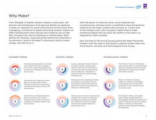 From Shanghai to Seattle, hackers, tinkerers, enthusiasts, self-
learners and entrepreneurs of all ages and abilities are applying
a ‘hands on’ approach to constructing the world around them.
Leveraging a conﬂuence of digital and analog toolsets, makers are
deftly handling both smart styluses and soldering irons to take
their concepts from idea to prototype to market reality. What
deﬁnes the inﬂuence, scope and power behind this movement is
its optimism in action—the belief in individuals’ ability to enact
change, and then to do it.
With the power of collective action, social networks and
crowdsourcing, individual action is ampliﬁed to have extraordinary
inﬂuence on the larger systems that surround us. It starts at the
smallest scale—with one person determined to make something
happen—and can grow like wildﬁre to the extent our imaginations
deem possible.
Here are three of the driving forces pushing the Maker Movement
forward, from the scale of individuals to systems broken down into
the Economic, Societal, and Technological forces at play.
Individuals are empowered by a growing
array of alternative ways to engage in
the economy—taking advantage of new
services and marketplaces to share, shop,
sell and scale.
ECONOMIC FORCES
Communities are championing maker
efforts to revitalize urban centers,
stimulate small business and provide a
competitive advantage to attract even
more business.
Government authorities are incentivizing
makers to become entrepreneurs, build
businesses and usher in new industries
that would position their nations
favorably within the global economy.
Curiosity, ideology, necessity: whatever
the reason, people are relying more
heavily on their own hands and brains
to meet daily needs. By experimenting
with self-sufﬁciency, individuals are
recognizing their own power through
everyday action.
SOCIETAL FORCES
Makerspaces and private/public fab labs
are popping up everywhere, allowing
communities to teach themselves new
skills that could revive local business or
traditions in craftsmanship.
The barriers of access to making have
come crashing down, as simpliﬁed design
tools and cost-effective DIY kits provide
individuals with cheap means to make
extraordinary projects.
TECHNOLOGICAL FORCES
Makers and hackers are pairing
indigenous materials, found artifacts
or repurposed tools with lab-grade
technology to tailor solutions to local
community needs.
Why Make?
2#MakersManual
Massive person-to-person interactions are
changing the landscape of information
exchange and political action. Rather
than waiting for institutional change,
individuals are banding together to
initiate social reform.
Knowledge of making, once passed
down through specialized guilds, is
being digitally codiﬁed, documented and
shared. The global community of makers
radiates outward from these digital
networks, transcending both language
and geography.
 