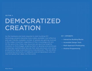 Table Of Contents
Democratized Creation
Interactive Building
Blocks
p. 8
Accessible Design
Tools
p. 10
Multi-Approach
Prototyping
p. 12
Intuitive
Programming
p. 14
Community Exchange
Skills
Incubators
p. 18
Collaboration
Hubs
p. 20
Maker
Marketplaces
p. 22
Growth Systems
Elastic
Finance
p. 26
Gated
IP
p. 28
Instant Scale
Production
p. 30
SECTION 1 SECTION 2 SECTION 3
Additional Resources
Explores how cost-effective and user friendly hardware
and tools are allowing a greater number of people to
get involved in the maker movement regardless of their
knowledge and skill.
Looks at how a growing number of digital platforms
and physical spaces are bringing people together to
share essential knowledge and resources and creating
new marketplaces for buying and selling their products.
Surveys a new set of services allowing the maker com-
munity to take their projects from personal passions
to full-ﬂedged product lines by providing ﬂexible and
cost-effective access to ﬁnancial capital, copyright
management tools and manufacturing facilities.
Maker Shops
Get The Parts
To Make Your
Project
p. 16
DIY Resources
Learn The Skills
To Make Your
Project Better
p. 24
Support Systems
Find Assistance
To Help Your
Project Grow
p. 32
6#MakersManual
 
