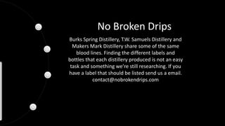 No Broken Drips
Burks Spring Distillery, T.W. Samuels Distillery and
Makers Mark Distillery share some of the same
blood lines. Finding the different labels and
bottles that each distillery produced is not an easy
task and something we’re still researching. If you
have a label that should be listed send us a email.
contact@nobrokendrips.com
 