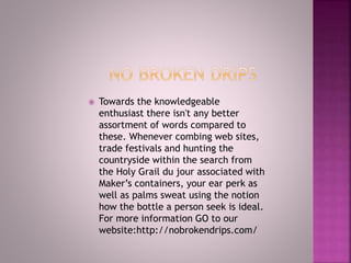  Towards the knowledgeable
enthusiast there isn't any better
assortment of words compared to
these. Whenever combing web sites,
trade festivals and hunting the
countryside within the search from
the Holy Grail du jour associated with
Maker’s containers, your ear perk as
well as palms sweat using the notion
how the bottle a person seek is ideal.
For more information GO to our
website:http://nobrokendrips.com/
 