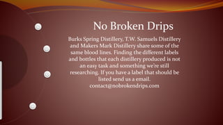 No Broken Drips
Burks Spring Distillery, T.W. Samuels Distillery
and Makers Mark Distillery share some of the
same blood lines. Finding the different labels
and bottles that each distillery produced is not
an easy task and something we’re still
researching. If you have a label that should be
listed send us a email.
contact@nobrokendrips.com
 