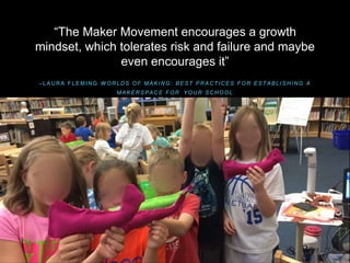 – L A U R A F L E M I N G W O R L D S O F M A K I N G : B E S T P R A C T I C E S F O R E S T A B L I S H I N G A
M A K E R S P A C E F O R Y O U R S C H O O L
“The Maker Movement encourages a growth
mindset, which tolerates risk and failure and maybe
even encourages it”
 