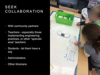 S E E K
C O L L A B O R A T I O N
• With community partners
• Teachers - especially those
implementing engineering
practices, or other “specials
area” teachers
• Students - let them have a
say
• Administrators
• Other librarians
 