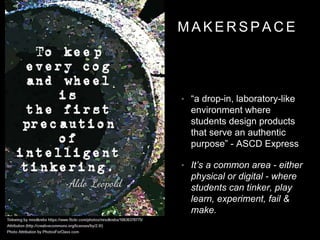 M A K E R S P A C E
• “a drop-in, laboratory-like
environment where
students design products
that serve an authentic
purpose” - ASCD Express
• It’s a common area - either
physical or digital - where
students can tinker, play
learn, experiment, fail &
make.
 