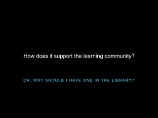 O R , W H Y S H O U L D I H A V E O N E I N T H E L I B R A R Y ?
How does it support the learning community?
 