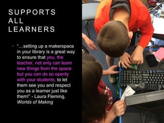 S U P P O R T S
A L L
L E A R N E R S
• “…setting up a makerspace
in your library is a great way
to ensure that you, the
teacher, not only can learn
new things from the space
but you can do so openly
with your students, to let
them see you and respect
you as a learner just like
them!” - Laura Fleming,
Worlds of Making
 