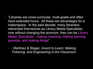 • “Libraries are cross-curricular, multi-grade and often
have extended hours. All these are advantages for a
makerspace. In the past decade, many librarians
rebranded themselves as Library Media Specialists;
now without changing the acronym, they can be Library
Maker Specialists - making meaning, making learning
possible, and making things”
• - Martinez & Stager, Invent to Learn: Making,
Tinkering, and Engineering in the Classroom
 