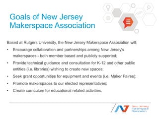 Goals of New Jersey
    Makerspace Association
Based at Rutgers University, the New Jersey Makerspace Association will:
•   Encourage collaboration and partnerships among New Jersey's
    makerspaces - both member based and publicly supported;
•   Provide technical guidance and consultation for K-12 and other public
    entities (i.e. libraries) wishing to create new spaces;
•   Seek grant opportunities for equipment and events (i.e. Maker Faires);
•   Promote makerspaces to our elected representatives;
•   Create curriculum for educational related activities.
 