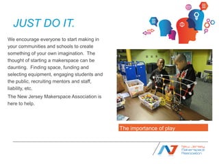 JUST DO IT.
We encourage everyone to start making in
your communities and schools to create
something of your own imagination. The
thought of starting a makerspace can be
daunting. Finding space, funding and
selecting equipment, engaging students and
the public, recruiting mentors and staff,
liability, etc.
The New Jersey Makerspace Association is
here to help. Publicly Supported




                                             The importance of play
 