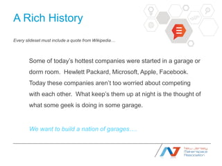 A Rich History
Every slideset must include a quote from Wikipedia…



       Some of today’s hottest companies were started in a garage or
       dorm room. Hewlett Packard, Microsoft, Apple, Facebook.
       Today these companies aren’t too worried about competing
       with each other. What keep’s them up at night is the thought of
       what some geek is doing in some garage.


       We want to build a nation of garages….
 