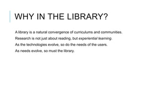 WHY IN THE LIBRARY?
A library is a natural convergence of curriculums and communities.
Research is not just about reading, but experiential learning.
As the technologies evolve, so do the needs of the users.
As needs evolve, so must the library.
 