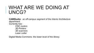 WHAT ARE WE DOING AT
UNCG?
CAMStudio: an off-campus segment of the Interior Architecture
department.
Currently has:
      CNC routers
      3D Printers
      3D scanners
      Laser cutter
Digital Media Commons: the lower level of the library.
 