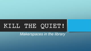 KILL THE QUIET! 
Makerspaces in the library 
 