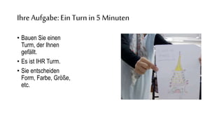 Ihre Aufgabe:Ein Turn in 5 Minuten
• Bauen Sie einen
Turm, der Ihnen
gefällt.
• Es ist IHR Turm.
• Sie entscheiden
Form, Farbe, Größe,
etc.
 