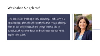 Was habenSiegelernt?
“The process of creating is very liberating. That’s why it’s
called serious play. If our brain thinks that weare playing,
then all our differences, allthethingsthatwe say to
ourselves, they come down and our subconscious mind
begins to to work.”
 