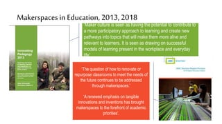 ‘Maker culture is seen as having the potential to contribute to
a more participatory approach to learning and create new
pathways into topics that will make them more alive and
relevant to learners. It is seen as drawing on successful
models of learning present in the workplace and everyday
life’.
Makerspacesin Education, 2013,2018
‘The question of how to renovate or
repurpose classrooms to meet the needs of
the future continues to be addressed
through makerspaces.’
‘A renewed emphasis on tangible
innovations and inventions has brought
makerspaces to the forefront of academic
priorities’.
 