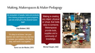 Making,Makerspaces& MakerPedagogy
Chip Bobbert, 2022
Karen van der Moolen, 2018 Michael Vaughn, 2022
An ecosystem of people, tools and products
- from training programs to grant programs,
just one small part is the physical space
itself.
‘It’s okay to not know. I am your
teacher, but I don’t have any clue how
to answer your question. And that is
okay, we’ll work it out together’.
Making is creating
any object, physical
or virtual, that holds
value to someone.
Makerspaces
provide tools,
supplies and a
community of
knowledge.
 