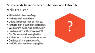 Studierendehabenverlerntzu lernen - und Lehrende
vielleichtauch?
• Mathe ist nicht so mein Ding.
• Ich habe zwei linke Hände.
• Das ist interessiert mich eh nicht so.
• Ich hatte mich ja auch nicht vorbereitet.
• Wie kann ich meine Note aufbessern?
• Das brauch ich später sowieso nicht.
• Die Studenten sind so empfindlich.
• Ich hab auch noch was anderes zu tun.
• Das habe ich immer so gemacht.
• Ich fühle mich persönlich angegriffen.
?
 