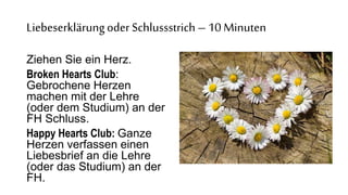 Liebeserklärungoder Schlussstrich –10 Minuten
?
Ziehen Sie ein Herz.
Broken Hearts Club:
Gebrochene Herzen
machen mit der Lehre
(oder dem Studium) an der
FH Schluss.
Happy Hearts Club: Ganze
Herzen verfassen einen
Liebesbrief an die Lehre
(oder das Studium) an der
FH.
 